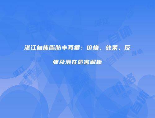 湛江自体脂肪丰耳垂：价格、效果、反弹及潜在危害解析