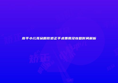 南平小儿耳朵畸形矫正手术费用及恢复时间解析