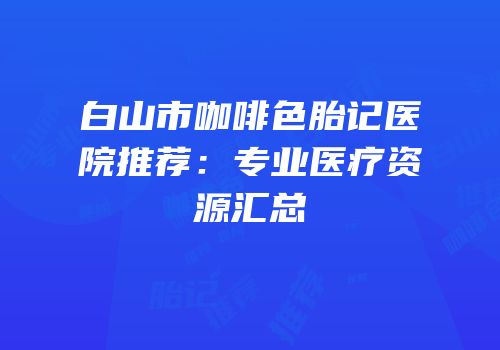 白山市咖啡色胎记医院推荐：专业医疗资源汇总