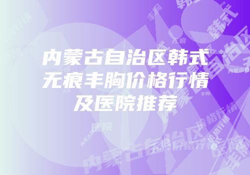 内蒙古自治区韩式无痕丰胸价格行情及医院推荐