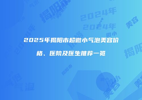 2025年揭阳市超微小气泡美容价格、医院及医生推荐一览
