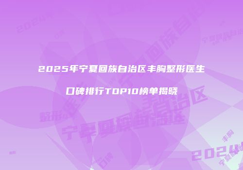2025年宁夏回族自治区丰胸整形医生口碑排行TOP10榜单揭晓