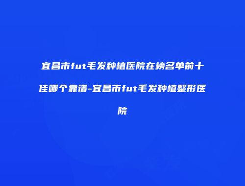 宜昌市fut毛发种植医院在榜名单前十佳哪个靠谱-宜昌市fut毛发种植整形医院