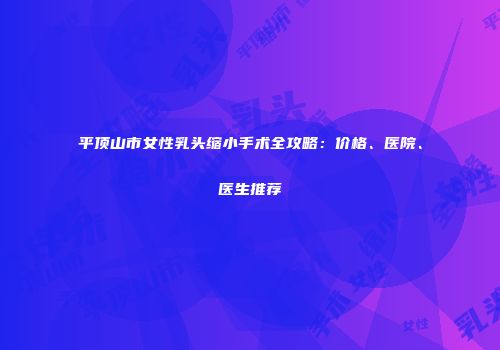 平顶山市女性乳头缩小手术全攻略：价格、医院、医生推荐
