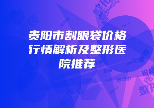 贵阳市割眼袋价格行情解析及整形医院推荐