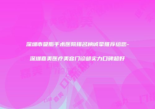 深圳市吸脂手术医院排名榜诚挚推荐给您-深圳嘉美医疗美容门诊部实力口碑超好