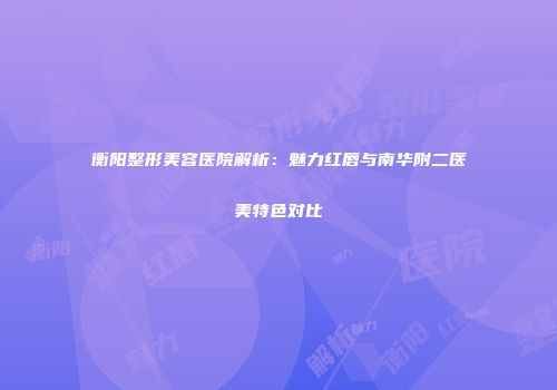 衡阳整形美容医院解析：魅力红唇与南华附二医美特色对比