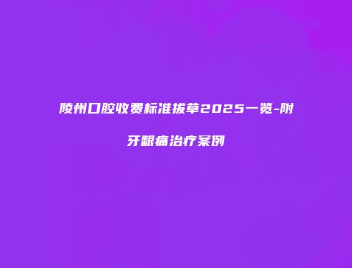陵州口腔收费标准拔草2025一览-附牙龈痛治疗案例