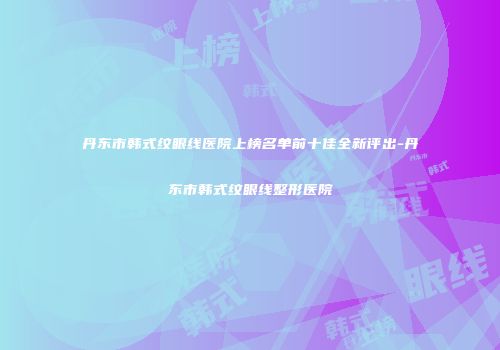 丹东市韩式纹眼线医院上榜名单前十佳全新评出-丹东市韩式纹眼线整形医院