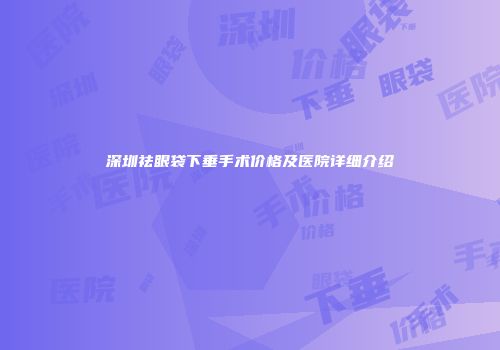 深圳祛眼袋下垂手术价格及医院详细介绍
