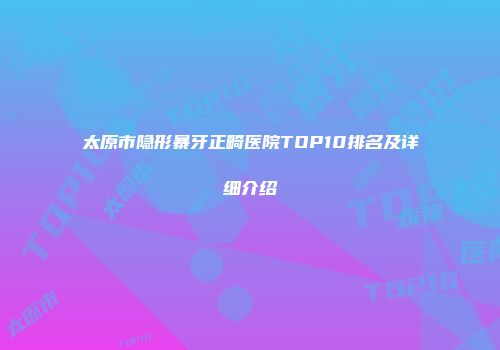 太原市隐形暴牙正畸医院TOP10排名及详细介绍