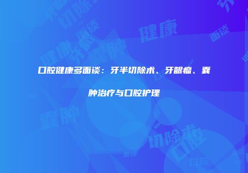 口腔健康多面谈：牙半切除术、牙龈瘤、囊肿治疗与口腔护理