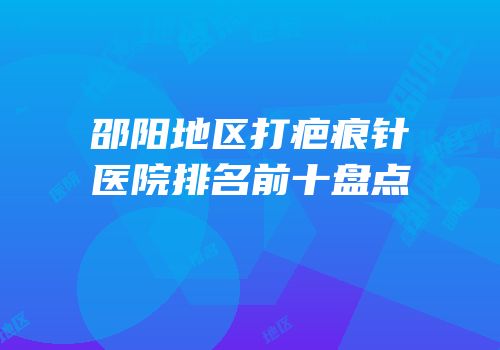 邵阳地区打疤痕针医院排名前十盘点