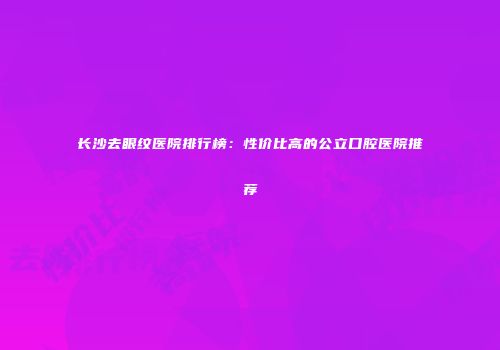 长沙去眼纹医院排行榜：性价比高的公立口腔医院推荐
