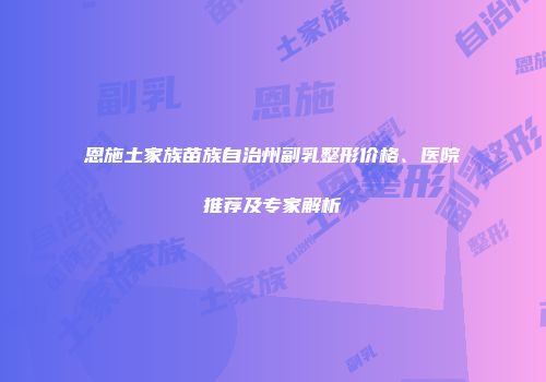 恩施土家族苗族自治州副乳整形价格、医院推荐及专家解析