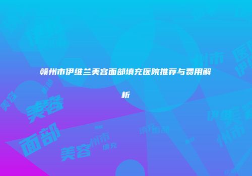 赣州市伊维兰美容面部填充医院推荐与费用解析