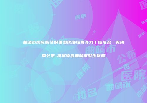 曲靖市玻尿酸注射保湿医院综合实力十强排名一览榜单公布-排名靠前曲靖市整形医院