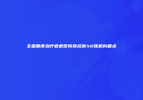 全国磨皮治疗痘疤医院排名前50强机构盘点