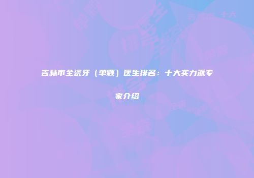 吉林市全瓷牙（单颗）医生排名：十大实力派专家介绍