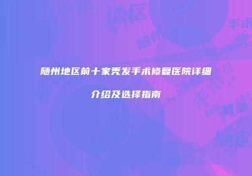 随州地区前十家秃发手术修复医院详细介绍及选择指南