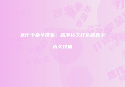 焦作李金华医生：精湛技艺打造精致半永久纹眉