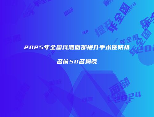 2025年全国线雕面部提升手术医院排名前50名揭晓