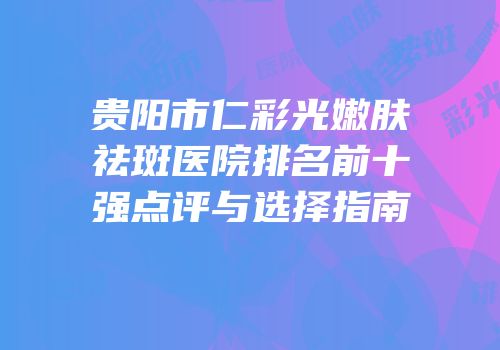 贵阳市仁彩光嫩肤祛斑医院排名前十强点评与选择指南