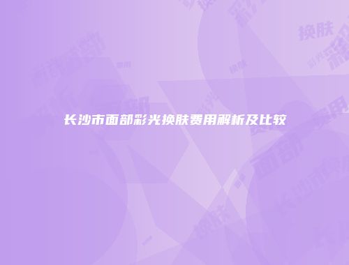 长沙市面部彩光换肤费用解析及比较