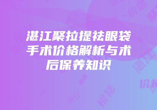 湛江聚拉提祛眼袋手术价格解析与术后保养知识
