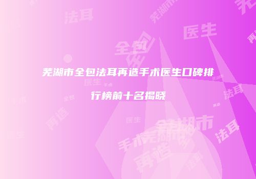 芜湖市全包法耳再造手术医生口碑排行榜前十名揭晓