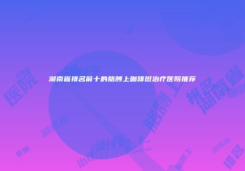 湖南省排名前十的胳膊上咖啡斑治疗医院推荐