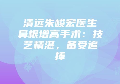 清远朱峻宏医生鼻根增高手术：技艺精湛，备受追捧