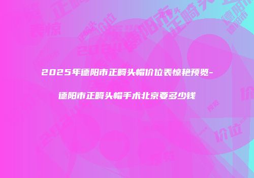 2025年德阳市正畸头帽价位表惊艳预览-德阳市正畸头帽手术北京要多少钱