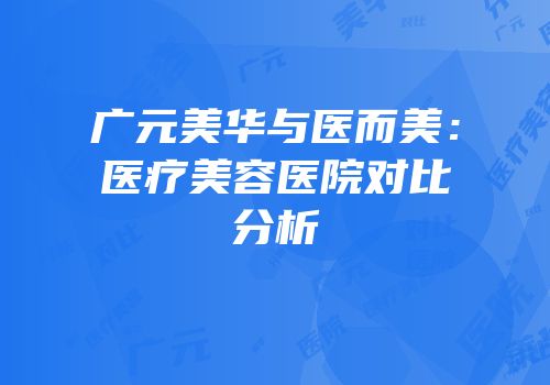 广元美华与医而美：医疗美容医院对比分析