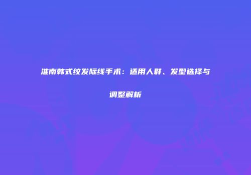 淮南韩式纹发际线手术：适用人群、发型选择与调整解析