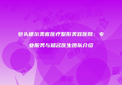 包头德尔美客医疗整形美容医院：专业服务与知名医生团队介绍