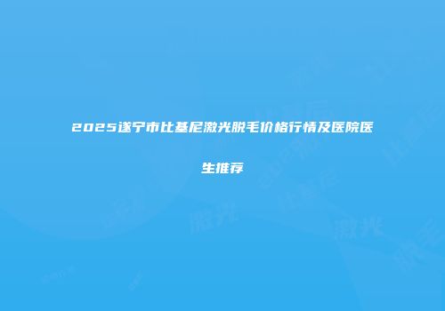2025遂宁市比基尼激光脱毛价格行情及医院医生推荐