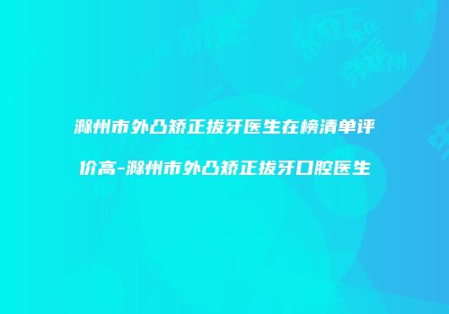 滁州市外凸矫正拔牙医生在榜清单评价高-滁州市外凸矫正拔牙口腔医生