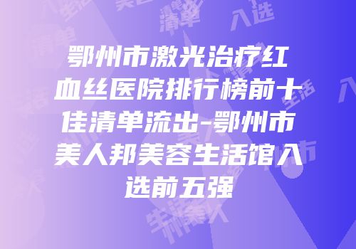 鄂州市激光治疗红血丝医院排行榜前十佳清单流出-鄂州市美人邦美容生活馆入选前五强