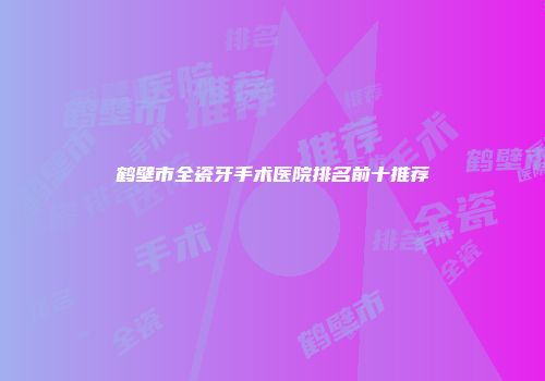 鹤壁市全瓷牙手术医院排名前十推荐
