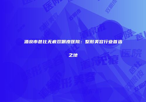 酒泉市芭比无痕双眼皮医院：整形美容行业首选之地