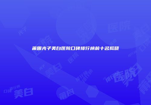 莆田光子美白医院口碑排行榜前十名揭晓