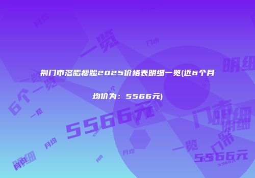 荆门市溶脂瘦脸2025价格表明细一览(近6个月均价为：5566元)