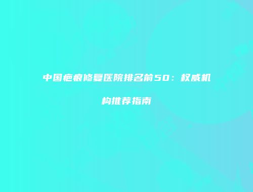 中国疤痕修复医院排名前50：权威机构推荐指南
