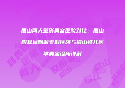 眉山两大整形美容医院对比：眉山眼耳鼻咽喉专科医院与眉山蝶儿医学美容诊所详解