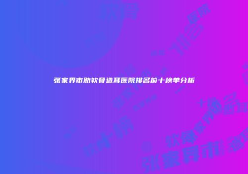 张家界市肋软骨造耳医院排名前十榜单分析