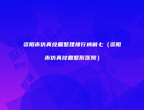 资阳市仿真纹眉整理排行榜前七（资阳市仿真纹眉整形医院）
