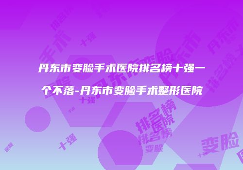 丹东市变脸手术医院排名榜十强一个不落-丹东市变脸手术整形医院