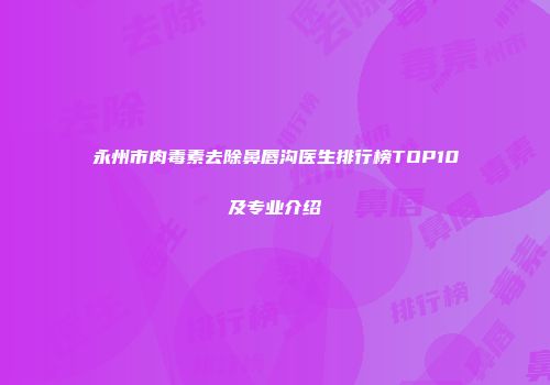 永州市肉毒素去除鼻唇沟医生排行榜TOP10及专业介绍