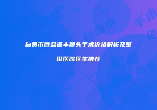 自贡市微晶瓷丰额头手术价格解析及整形医院医生推荐